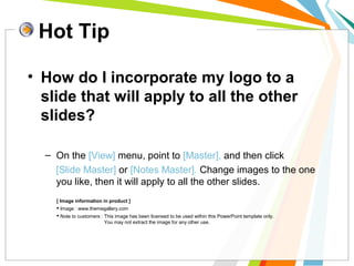 Hot Tip 
• How do I incorporate my logo to a 
slide that will apply to all the other 
slides? 
– On the [View] menu, point to [Master], and then click 
[Slide Master] or [Notes Master]. Change images to the one 
you like, then it will apply to all the other slides. 
[ Image information in product ] 
 Image : www.themegallery.com 
 Note to customers : This image has been licensed to be used within this PowerPoint template only. 
You may not extract the image for any other use. 
 