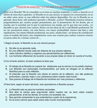 Responda las preguntas 1 a 3 con base a la siguiente información:
¿Qué es la filosofía? Me he extendido en el tema en muchas ocasiones, y vuelvo a hacerlo en el
último de estos doce capítulos. La filosofía no es una ciencia, ni siquiera un conocimiento; no es
un saber entre otros: es una reflexión sobre los saberes disponibles. Por eso la filosofía no se
aprende, decía Kant: sólo podemos aprender a filosofar. ¿Cómo? Filosofando nosotros mismos:
preguntándonos por nuestro propio pensamiento, por el pensamiento de los demás, por el
mundo, por la sociedad, por lo que la experiencia nos enseña, por lo que ésta nos oculta… Lo
deseable es que, durante este camino, demos con las obras de tal o cual filósofo profesional. De
ser así, pensaremos mejor, con más fuerza, con mayor profundidad. Iremos más lejos y más
rápidamente. Ese mismo filósofo profesional, ese autor, añadía Kant, «no hemos de considerarlo
como el modelo del juicio, sino simplemente como una ocasión para realizar nosotros mismos
un juicio sobre él, o incluso contra él»....
1.Según el autor, la filosofía no es una ciencia porque:
A. De ella no se aprende nada,
B. Es una reflexión donde cada ser dispone de sus propios saberes,
C. cada individuo clasifica y organiza sus pensamientos por reflexiones,
D. Los hombres reflexionan de acuerdo a sus propias ideas sin tener en cuenta el mundo.
2.Con el texto anterior, el autor sostiene la tesis que:
A. El trabajo de la filosofía es superar los obstáculos que la ciencia no ha podido resolver,
B. Los filósofos son personajes incomprendidos, por tanto se refugian en la reflexión
filosófica para su auto reflexión,
C. Al entender que la filosofía nos ofrece el camino de la reflexión, con ella podemos
profundizar y pensar mejor y con coherencia sobre nuestro real mundo.
D. Que gracias al trabajo de la filosofía los hombres son mas juiciosos y reflexivos.
3.Para Kant, según el autor del texto, solo aprendemos a filosofar porque:
A. La filosofía solo es para los hombres racionales,
B. Nos abre el campo para argumentar sobre nuestro ser, es decir sobre nuestro
pensamiento, el de los demás, el mundo y la sociedad, etc.,
C. Nos permite comprender lo que entendemos a partir de la experiencia,
D. Es el único camino para saber sobre este mundo incomprendido.
 