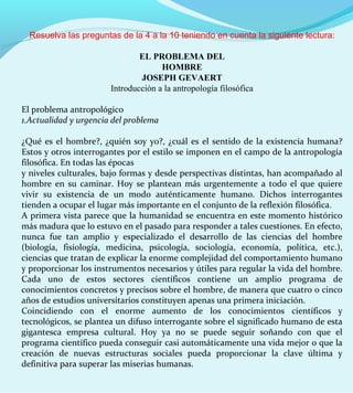 Resuelva las preguntas de la 4 a la 10 teniendo en cuenta la siguiente lectura:
EL PROBLEMA DEL
HOMBRE
JOSEPH GEVAERT
Introducción a la antropología filosófica
El problema antropológico
1.Actualidad y urgencia del problema
¿Qué es el hombre?, ¿quién soy yo?, ¿cuál es el sentido de la existencia humana?
Estos y otros interrogantes por el estilo se imponen en el campo de la antropología
filosófica. En todas las épocas
y niveles culturales, bajo formas y desde perspectivas distintas, han acompañado al
hombre en su caminar. Hoy se plantean más urgentemente a todo el que quiere
vivir su existencia de un modo auténticamente humano. Dichos interrogantes
tienden a ocupar el lugar más importante en el conjunto de la reflexión filosófica.
A primera vista parece que la humanidad se encuentra en este momento histórico
más madura que lo estuvo en el pasado para responder a tales cuestiones. En efecto,
nunca fue tan amplio y especializado el desarrollo de las ciencias del hombre
(biología, fisiología, medicina, psicología, sociología, economía, política, etc.),
ciencias que tratan de explicar la enorme complejidad del comportamiento humano
y proporcionar los instrumentos necesarios y útiles para regular la vida del hombre.
Cada uno de estos sectores científicos contiene un amplio programa de
conocimientos concretos y precisos sobre el hombre, de manera que cuatro o cinco
años de estudios universitarios constituyen apenas una primera iniciación.
Coincidiendo con el enorme aumento de los conocimientos científicos y
tecnológicos, se plantea un difuso interrogante sobre el significado humano de esta
gigantesca empresa cultural. Hoy ya no se puede seguir soñando con que el
programa científico pueda conseguir casi automáticamente una vida mejor o que la
creación de nuevas estructuras sociales pueda proporcionar la clave última y
definitiva para superar las miserias humanas.
 