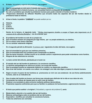4. El título “Actualidad y urgencia del problema” nos sugiere:
A. Que la antropología es solo para el estudio del hombre moderno,
B. Es un problema de la historia humana, con actualidad hacia la civilización de occidente,
C. Es solo un problema que estudia la prehistoria humana para poder entender el hombre moderno
D. Proporciona elementos de reflexión filosófica que envuelve todos los aspectos del ser del hombre desde la
prehistoria hasta la historia.
5. Al leer el texto, la palabra “CAMINAR” se puede sustituir por su:
A. Historia,
B. Actuar,
C. Cultura,
D. Economía,
• Dentro de la lectura, el siguiente texto “Dichos interrogantes tienden a ocupar el lugar más importante en el
conjunto de la reflexión filosófica”. nos da entender que:
A. El problema del hombre es solo de su propio ser,
B. Que el hombre siempre ser pregunta por sigo mismo, por su propia existencia y su destino,
C. Por su actuar como seres culturales,
D. Por su carácter netamente religioso.
• En el segundo párrafo la afirmación “A primera vista” siguiendo el orden del texto, nos sugiere:
A. Que la humanidad se guía por sus instintos primarios,
B. Que la humanidad esta muy inmadura para comprender su destino,
C. Que los seres humanos confían mucho en su sentido común o experiencia para poder entenderse como hombre,
D. Ninguna de las anteriores es correcta.
5. La tesis central del artículo, planteada por el autor es:
D. El estudio del ser del hombre le pertenece a la conciencia científica,
E. La doctrina antropológica es ciencia en acción y se ocupa del hombre
F. Que la sociedad humana es netamente histórica en cuanto a su desarrollo científico,
G. Que el ser del hombre en cuanto a su cultura es conseguir una vida más digna y superar la miseria humana.
H. Según el autor el querer de los hombres es promoverse un vivir con una existencia de una forma auténticamente
humano, esto es un indicativo de:
5. Que el sedeo del hombre es buscar una forma mas cómoda para disfrutar de la vida en sus ratos de ocio,
6. Incrementar los índices de riqueza para no sufrir mas de hambre,
7. Sostener una sociedad en plena armonía mediante políticas democráticas,
8. Propiciarse espacios suficientes para que su familiar no padezcan de hacinamiento u aglomeración humana.
• El título que podría sustituir al original (“Actualidad y urgencia del problema”), sería:
4. Modernidad y atención a la cuestión del ser del hombre,
5. Madurez antropológica sobre el problema del ser del hombre,
6. Expectativa científica por actualizar la conciencia humana,
7. Todas las anteriores son correctas.
 