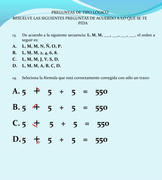 13. De acuerdo a la siguiente secuencia: L, M, M, ___, ___, ___, ___. el orden a
seguir es:
A. L, M, M, N, Ñ, O, P.
B. L, M, M, 2, 4, 6, 8.
C. L, M, M, J, V, S, D.
D. L, M, M, A, B, C, D.
14. Seleciona la fórmula que está correctamente corregida con sólo un trazo:
A. 5 + 5 + 5 = 550
B. 5 + 5 + 5 = 550
C. 5 + 5 + 5 = 550
D.5 + 5 + 5 = 550
PREGUNTAS DE TIPO LÓGICO
RESUELVE LAS SIGUIENTES PREGUNTAS DE ACUERDO A LO QUE SE TE
PIDA
 
