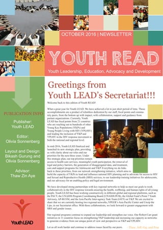 Youth Leadership, Education, Advocacy and Development
OCTOBER 2016 | NEWSLETTER
PUBLICATION INFO
Publisher:
Youth LEAD
Editor:
Olivia Sonnenberg
Layout and Design:
Bikash Gurung and
Olivia Sonnenberg
Advisor:
Thaw Zin Aye
Greetings from
Youth LEAD’s Secretariat!!!
- Thaw, Jeff, Gaj, and Prae
Welcome back to this edition of Youth READ!
What a great year for Youth LEAD. We have achieved a lot in just short period of time. Those
accomplishments are a product of relentless dedication by our staff, focal points and commu-
nity peers, from the bottom up with impact; with collaboration, support and guidance from
partner organizations. Currently, Youth
LEAD has focal points from 21 countries
who are reaching out to hundreds of other
Young Key Populations (YKPs) and
Young People Living with HIV (YPLHIV)
and leading the inclusion of YKP and
YPLHV in the HIV response movement at
both the national and regional level.
In mid-2016, Youth LEAD finalized and
launched its new strategic plan, providing
us with clarity about our roles and our
priorities for the next three years. Under
this strategic plan, our top priorities remain
access to health care services, meaningful youth participation, the removal of
legal and policy barriers, the generation of disaggregated data, and treatment,
care and support programs for Adolescent and YKP. Everything we do links
back to these priorities, from our network strengthening initiative, which aims to
build the capacity of YKPs to lead and influence national HIV planning and to advocate for access to HIV
and Sexual and Reproductive Health (SRH) services, to our leadership training initiatives for adolescents,
and our advocacy for an enabling policy and legal environment.
We have developed strong partnerships with key regional networks to help us meet our goals to work
collaboratively in the HIV response towards ensuring the health, wellbeing, and human rights of all young
people. Youth LEAD has been working constructively in different global and regional platforms, such as
the PACT, the UNAIDS Program Coordinating Board (UNAIDS PCB), the Global Fund’s Point 7 Youth
Advisory, AP-RCEM, and the Asia Pacific Inter-agency Task Team (IATT) on YKP. We are excited to
share that we are currently hosting two regional networks, YPEER’s Asia Pacific Center and Unzip the
Lips, in our Secretariat office. With these collaborations, we look forward to greater engagement with
SRH and gender issues.
Our regional programs continue to expand our leadership and strengthen our voice. Our Robert Carr grant
initiatives in 11 countries focus on strengthening YKP leadership and increasing our capacity as networks
to generate evidence from our unique point of view and perspective as YKP and YPLHIV.
Let us all work harder and continue to address issues faced by our peers.
 