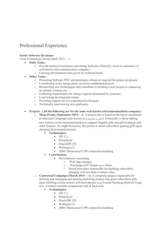 Professional Experience
Senior Software Developer
Asset Technology Group (April 2012 - ~)
 Daily Tasks:
o Provide technical assistance concerning Software offered by Asset to customers (A
well-known telecommunication company).
o Carrying development tasks given by technical leads.
 Other Tasks:
o Presenting Software POC and prototypes whenever required for project proposals.
o Contributing in the design phase on newly established projects.
o Researching new technologies that contribute in building a new project or enhancing
an already existing one.
o Collecting requirements for change requests demanded by customer.
o Load testing development output.
o Providing support for less experienced colleagues.
o Technically interviewing new applicants.
 Projects : (All the following are for the same well-known telecommunications company)
o Mega Promo (September 2014 - ~): A project that is based on the below mentioned
(Contextual Campaign) also known as (‫بيتك‬ ‫جمع‬‫و‬ ‫.)اشحن‬ It basically is about adding
new features to the mentioned project to support tangible gifts and gift exchange and
other features. As might be known, this promo is about subscribers gaining gifts upon
charging their prepaid account.
 Technologies:
 JSF 2.1.
 Primefaces.
 OracleDB 12C.
 Weblogic12c.
 JDBC/Datasource/C3P0 connection handling.
 Contribution:
 Development concerning:
o Web App changes.
o “Exchange Gift” feature as a whole.
o Stored procedure responsible for handling subscribers
charging with less than a certain value.
o Contextual Campaign (March 2014 – ~): A composite project responsible for
defining and managing and running marketing promos that grant subscribers gifts
upon fulfilling certain actions with their phones (e.g.Vouche Recharge,Internet Usage
etc) . Contains multiple components web & back-end.
 Technologies:
 JSF 2.1.
 Primefaces.
 OracleDB 12C.
 Weblogic12c.
 JDBC/Datasource/C3P0 connection handling.
 