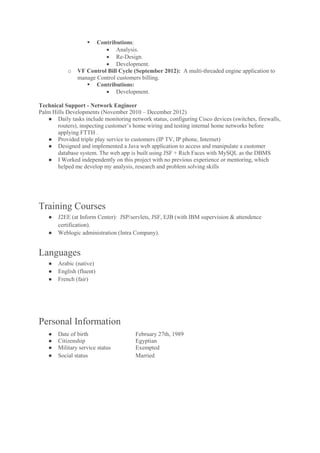  Contributions:
 Analysis.
 Re-Design.
 Development.
o VF Control Bill Cycle (September 2012): A multi-threaded engine application to
manage Control customers billing.
 Contributions:
 Development.
Technical Support - Network Engineer
Palm Hills Developments (November 2010 – December 2012)
● Daily tasks include monitoring network status, configuring Cisco devices (switches, firewalls,
routers), inspecting customer’s home wiring and testing internal home networks before
applying FTTH .
● Provided triple play service to customers (IP TV, IP phone, Internet)
● Designed and implemented a Java web application to access and manipulate a customer
database system. The web app is built using JSF + Rich Faces with MySQL as the DBMS
● I Worked independently on this project with no previous experience or mentoring, which
helped me develop my analysis, research and problem solving skills
Training Courses
● J2EE (at Inform Center): JSP/servlets, JSF, EJB (with IBM supervision & attendence
certification).
● Weblogic administration (Intra Company).
Languages
● Arabic (native)
● English (fluent)
● French (fair)
Personal Information
● Date of birth February 27th, 1989
● Citizenship Egyptian
● Military service status Exempted
● Social status Married
 