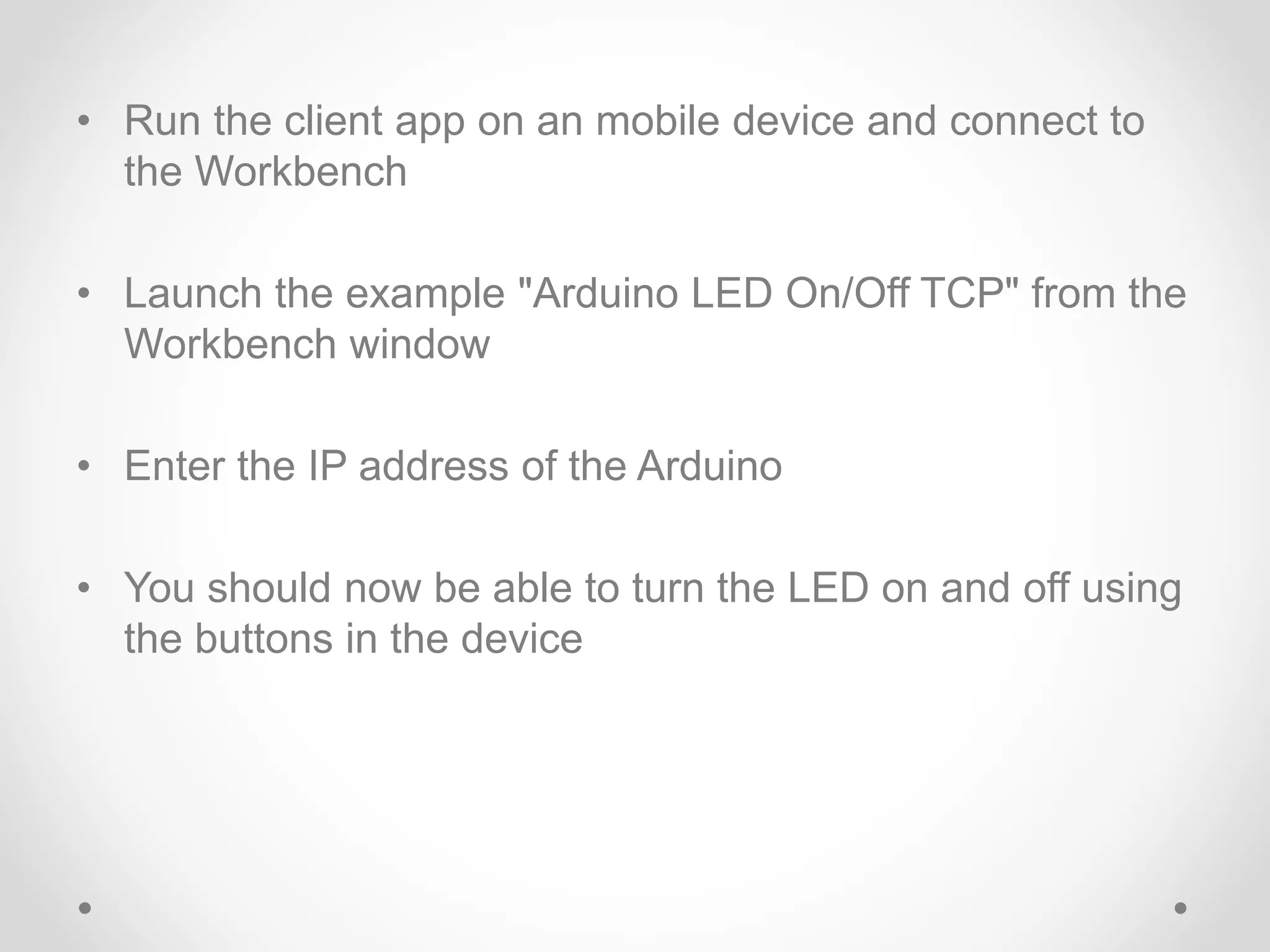 • Run the client app on an mobile device and connect to
the Workbench
• Launch the example "Arduino LED On/Off TCP" from the
Workbench window
• Enter the IP address of the Arduino
• You should now be able to turn the LED on and off using
the buttons in the device
 