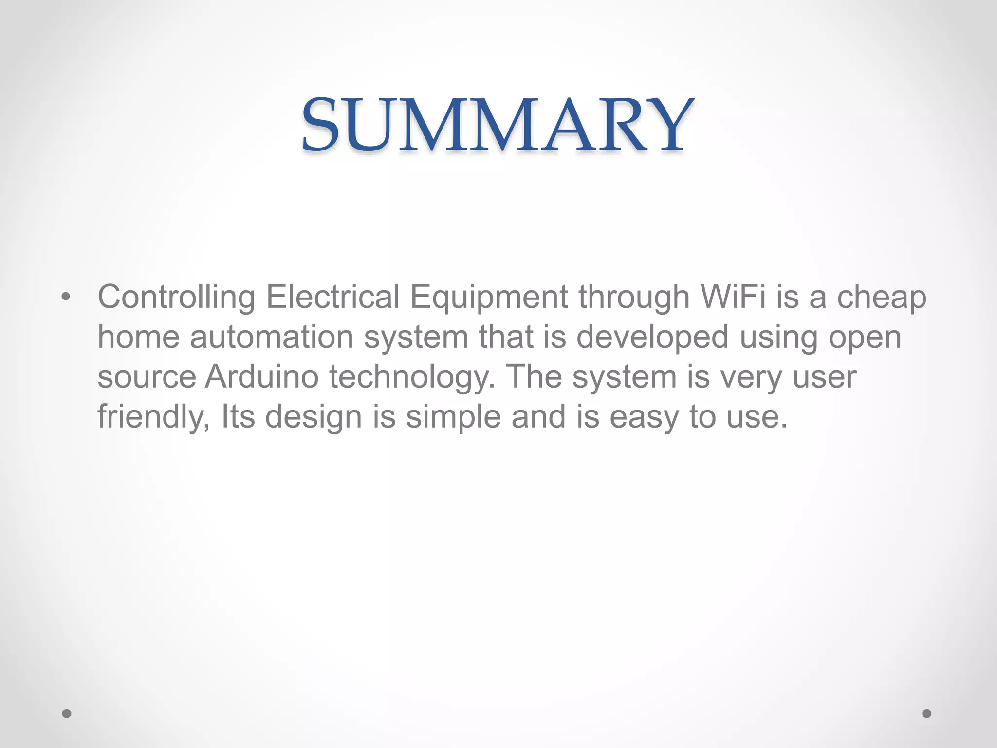 SUMMARY
• Controlling Electrical Equipment through WiFi is a cheap
home automation system that is developed using open
source Arduino technology. The system is very user
friendly, Its design is simple and is easy to use.
 