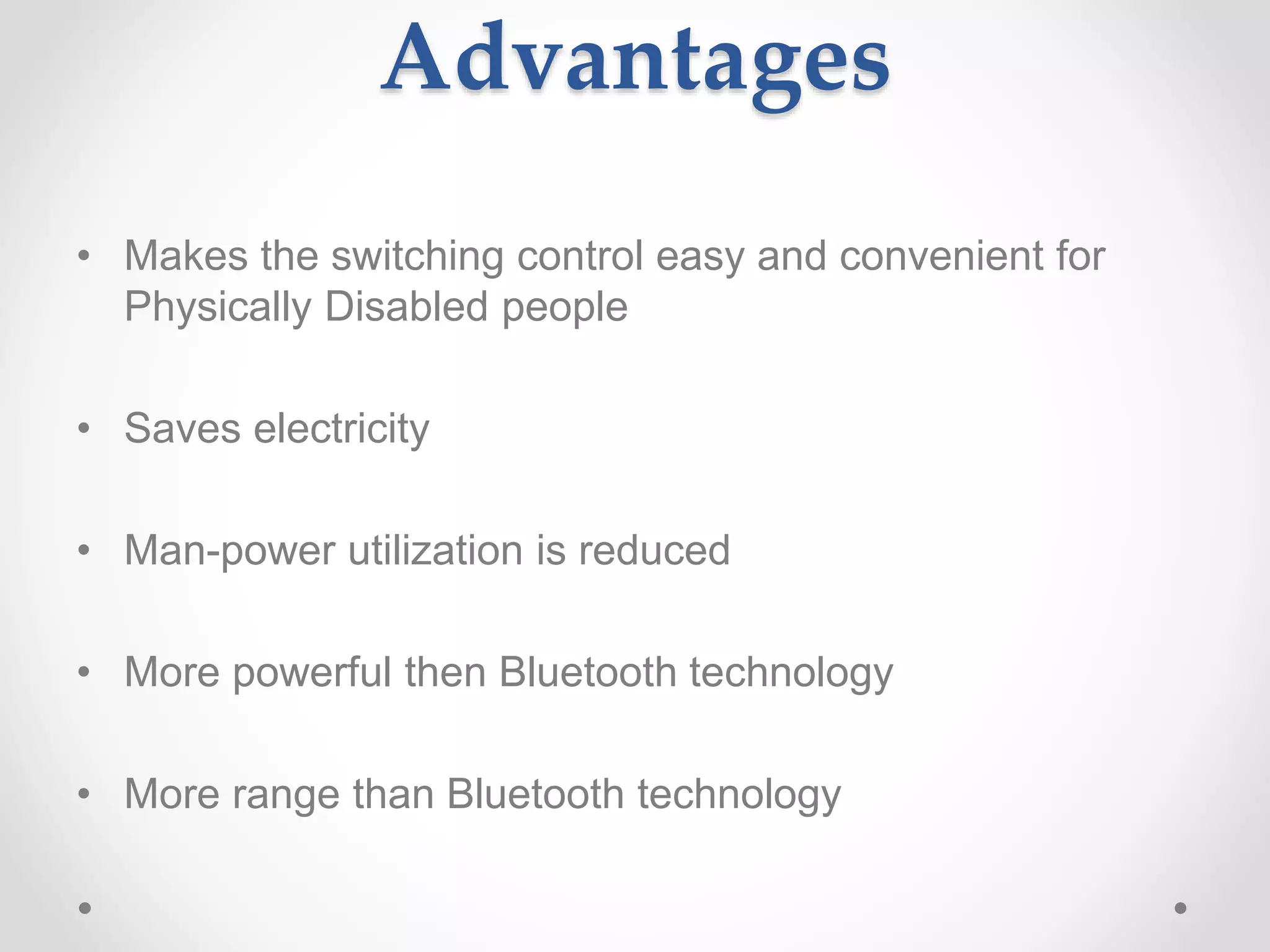 Advantages
• Makes the switching control easy and convenient for
Physically Disabled people
• Saves electricity
• Man-power utilization is reduced
• More powerful then Bluetooth technology
• More range than Bluetooth technology
 