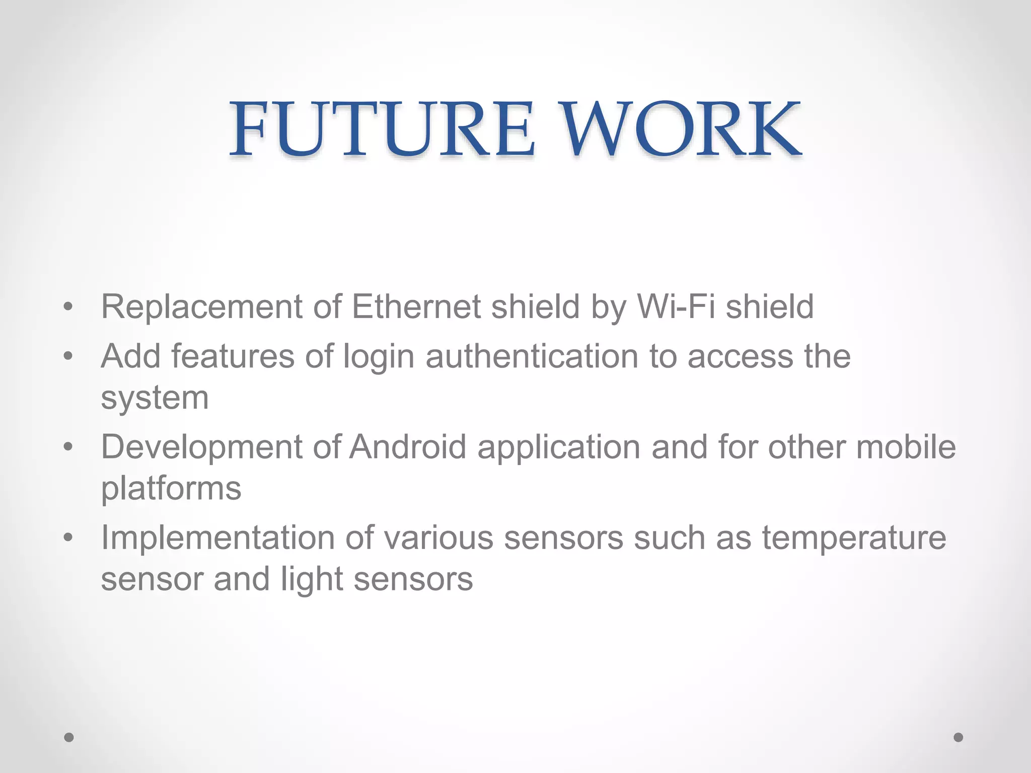 FUTURE WORK
• Replacement of Ethernet shield by Wi-Fi shield
• Add features of login authentication to access the
system
• Development of Android application and for other mobile
platforms
• Implementation of various sensors such as temperature
sensor and light sensors
 