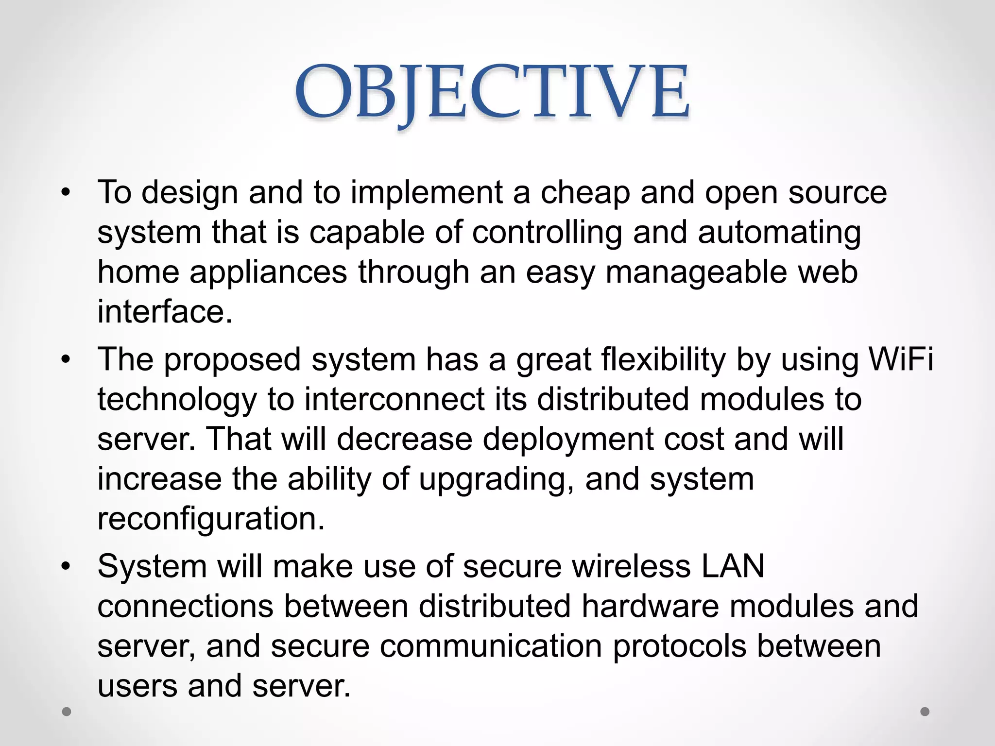 OBJECTIVE
• To design and to implement a cheap and open source
system that is capable of controlling and automating
home appliances through an easy manageable web
interface.
• The proposed system has a great flexibility by using WiFi
technology to interconnect its distributed modules to
server. That will decrease deployment cost and will
increase the ability of upgrading, and system
reconfiguration.
• System will make use of secure wireless LAN
connections between distributed hardware modules and
server, and secure communication protocols between
users and server.
 