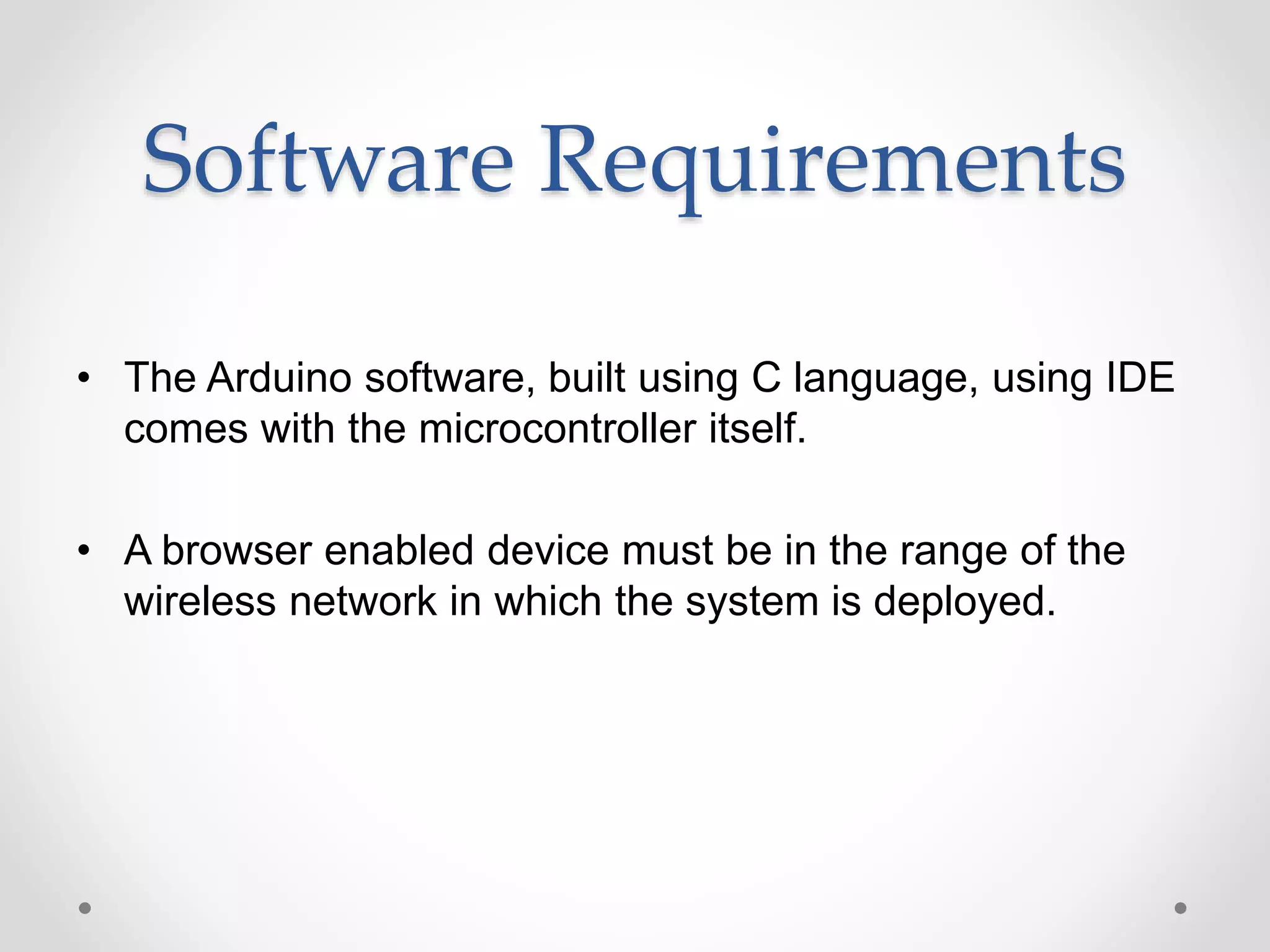 Software Requirements
• The Arduino software, built using C language, using IDE
comes with the microcontroller itself.
• A browser enabled device must be in the range of the
wireless network in which the system is deployed.
 