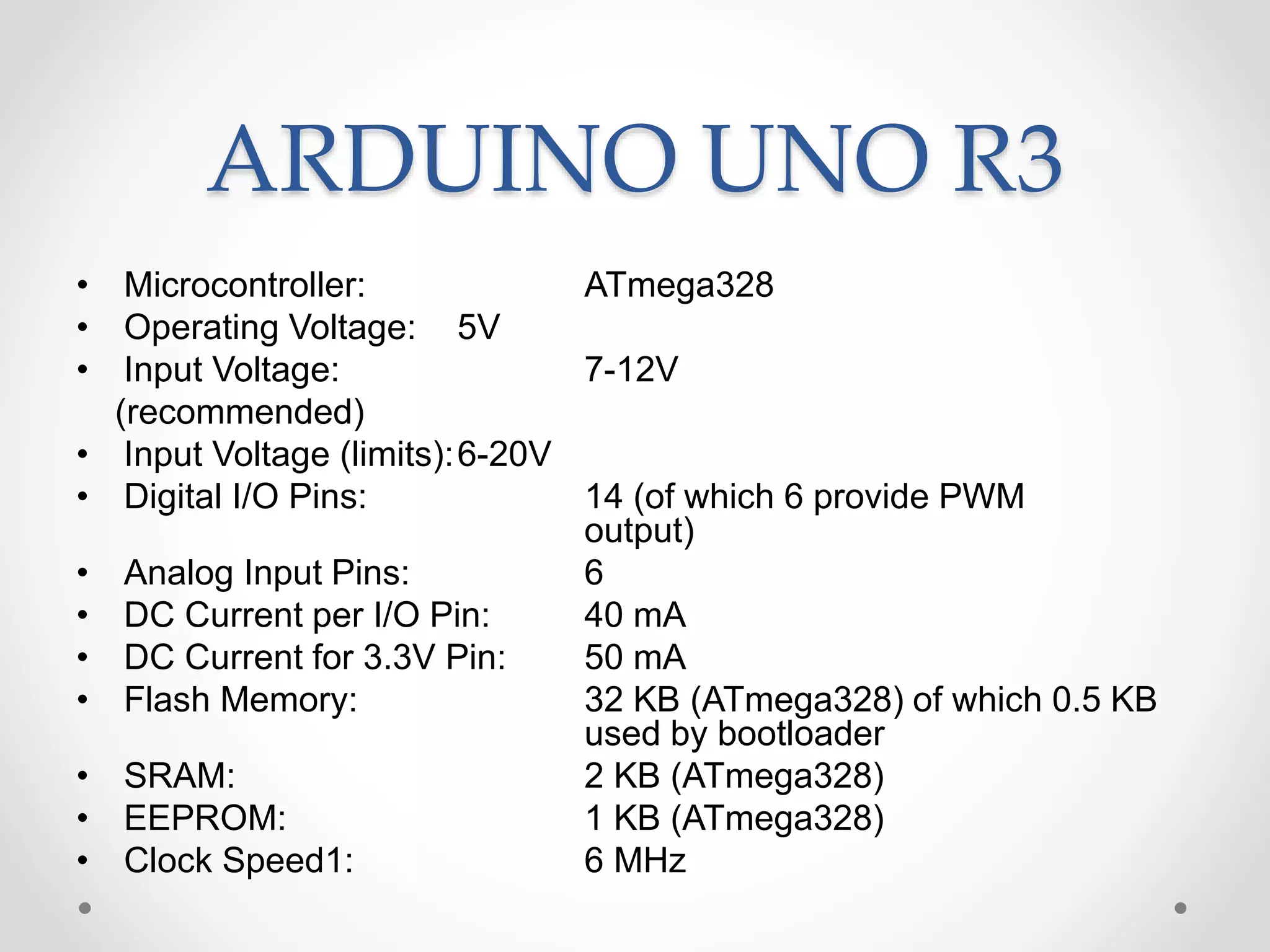 ARDUINO UNO R3
• Microcontroller: ATmega328
• Operating Voltage: 5V
• Input Voltage: 7-12V
(recommended)
• Input Voltage (limits):6-20V
• Digital I/O Pins: 14 (of which 6 provide PWM
output)
• Analog Input Pins: 6
• DC Current per I/O Pin: 40 mA
• DC Current for 3.3V Pin: 50 mA
• Flash Memory: 32 KB (ATmega328) of which 0.5 KB
used by bootloader
• SRAM: 2 KB (ATmega328)
• EEPROM: 1 KB (ATmega328)
• Clock Speed1: 6 MHz
 