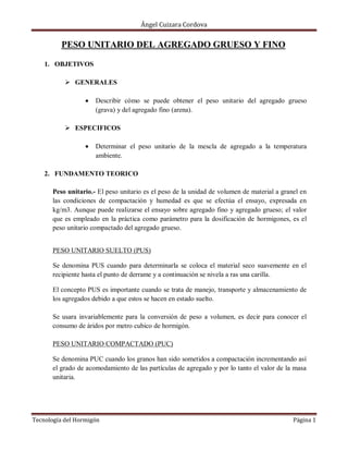 Ángel Cuizara Cordova
Tecnología del Hormigón Página 1
PESO UNITARIO DEL AGREGADO GRUESO Y FINO
1. OBJETIVOS
 GENERALES
Describir cómo se puede obtener el peso unitario del agregado grueso
(grava) y del agregado fino (arena).
 ESPECIFICOS
Determinar el peso unitario de la mescla de agregado a la temperatura
ambiente.
2. FUNDAMENTO TEORICO
Peso unitario.- El peso unitario es el peso de la unidad de volumen de material a granel en
las condiciones de compactación y humedad es que se efectúa el ensayo, expresada en
kg/m3. Aunque puede realizarse el ensayo sobre agregado fino y agregado grueso; el valor
que es empleado en la práctica como parámetro para la dosificación de hormigones, es el
peso unitario compactado del agregado grueso.
PESO UNITARIO SUELTO (PUS)
Se denomina PUS cuando para determinarla se coloca el material seco suavemente en el
recipiente hasta el punto de derrame y a continuación se nivela a ras una carilla.
El concepto PUS es importante cuando se trata de manejo, transporte y almacenamiento de
los agregados debido a que estos se hacen en estado suelto.
Se usara invariablemente para la conversión de peso a volumen, es decir para conocer el
consumo de áridos por metro cubico de hormigón.
PESO UNITARIO COMPACTADO (PUC)
Se denomina PUC cuando los granos han sido sometidos a compactación incrementando así
el grado de acomodamiento de las partículas de agregado y por lo tanto el valor de la masa
unitaria.
 