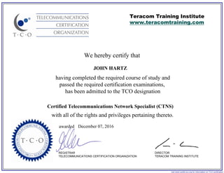 We hereby certify that
REGISTRAR
TELECOMMUNICATIONS CERTIFICATION ORGANIZATION
visit www.certify-tco.org for information on TCO certification
Teracom Training Institute
www.teracomtraining.com
DIRECTOR
TERACOM TRAINING INSTITUTE
awarded
having completed the required course of study and
passed the required certification examinations,
has been admitted to the TCO designation
with all of the rights and privileges pertaining thereto.
JOHN HARTZ
Certified Telecommunications Network Specialist (CTNS)
December 07, 2016
 