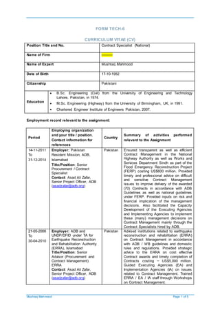 Mushtaq Mahmood Page 1 of 5
FORM TECH-6
CURRICULUM VITAE (CV)
Position Title and No. Contract Specialist (National)
Name of Firm ----------
Name of Expert Mushtaq Mahmood
Date of Birth 17-10-1952
Citizenship Pakistani
Education
 B.Sc. Engineering (Civil) from the University of Engineering and Technology
Lahore, Pakistan, in 1974.
 M.Sc. Engineering (Highway) from the University of Birmingham, UK, in 1991.
 Chartered Engineer Institute of Engineers Pakistan, 2007.
Employment record relevant to the assignment:
Period
Employing organization
and your title / position.
Contact information for
references
Country
Summary of activities performed
relevant to the Assignment
14-11-2011
To
31-12-2014
Employer: Pakistan
Resident Mission, ADB,
Islamabad
Title/Position: Senior
Procurement / Contract
Specialist
Contact: Asad Ali Zafar,
Senior Project Officer, ADB
(asadzafar@adb.org)
Pakistan Ensured transparent as well as efficient
Contract Management in the National
Highway Authority as well as Works and
Services Department Sindh as part of the
Flood Emergency Reconstruction Project
(FERP) costing US$600 million. Provided
timely and professional advice on difficult
and sensitive Contract Management
issues to improve delivery of the awarded
(70) Contracts in accordance with ADB
Guidelines as well as national guidelines
under FERP. Provided inputs on risk and
financial implication of the management
decisions. Also facilitated the Capacity
Development of the Executing Agencies
and Implementing Agencies to implement
these (many) management decisions on
Contract Management mainly through the
Contract Specialists hired by ADB.
21-05-2008
To
30-04-2010
Employer: ADB and
UNDP/DFID under TA for
Earthquake Reconstruction
and Rehabilitation Authority
(ERRA), Islamabad
Title/Position: Senior
Advisor (Procurement and
Contract Management)
ERRA
Contact: Asad Ali Zafar,
Senior Project Officer, ADB
(asadzafar@adb.org)
Pakistan Advised institutions related to earthquake
reconstruction and rehabilitation (ERRA)
on Contract Management in accordance
with ADB / WB guidelines and domestic
rules and regulations. Provided strategic
advice to the ERRA on cost effective
Contract awards and timely completion of
Contracts costing ~ US$5,000 million.
Guided Executing Agencies (EA) and
Implementation Agencies (IA) on issues
related to Contract Management. Trained
ERRA / EA / IA staff through Workshops
on Contract Management.
 