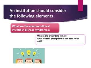 An institution should consider
the following elements
What is the prescribing climate
what are staff perceptions of the need for an
ASP?
What are the common clinical
infectious disease syndromes?
 