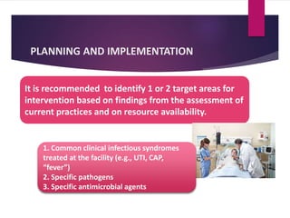 PLANNING AND IMPLEMENTATION
It is recommended to identify 1 or 2 target areas for
intervention based on findings from the assessment of
current practices and on resource availability.
1. Common clinical infectious syndromes
treated at the facility (e.g., UTI, CAP,
“fever”)
2. Specific pathogens
3. Specific antimicrobial agents
 