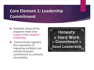 Core Element 1: Leadership
Commitment
 Antibiotic stewardship
programs need clear
support from hospital
leadership
 Communicate regularly
the importance of
improving antibiotic use
and the hospital’s
commitment to antibiotic
stewardship.
 