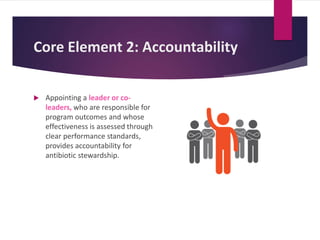 Core Element 2: Accountability
 Appointing a leader or co-
leaders, who are responsible for
program outcomes and whose
effectiveness is assessed through
clear performance standards,
provides accountability for
antibiotic stewardship.
 