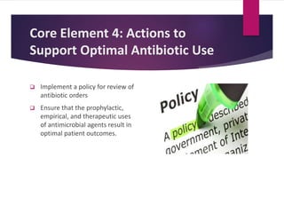 Core Element 4: Actions to
Support Optimal Antibiotic Use
 Implement a policy for review of
antibiotic orders
 Ensure that the prophylactic,
empirical, and therapeutic uses
of antimicrobial agents result in
optimal patient outcomes.
 