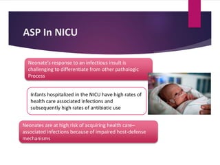 ASP In NICU
Neonate’s response to an infectious insult is
challenging to differentiate from other pathologic
Process
Infants hospitalized in the NICU have high rates of
health care associated infections and
subsequently high rates of antibiotic use
Neonates are at high risk of acquiring health care–
associated infections because of impaired host-defense
mechanisms
 