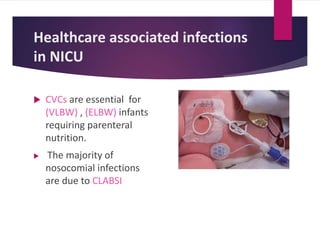 Healthcare associated infections
in NICU
 CVCs are essential for
(VLBW) , (ELBW) infants
requiring parenteral
nutrition.
 The majority of
nosocomial infections
are due to CLABSI
 