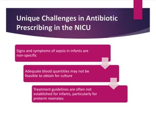 Unique Challenges in Antibiotic
Prescribing in the NICU
Signs and symptoms of sepsis in infants are
non-specific
Adequate blood quantities may not be
feasible to obtain for culture
Treatment guidelines are often not
established for infants, particularly for
preterm neonates
 