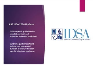 ASP IDSA 2016 Updates
facility-specific guidelines for
selected common and
important infectious syndromes
Syndrome guidelines should
include a recommended
duration of therapy for each
specific infectious syndrome.
 