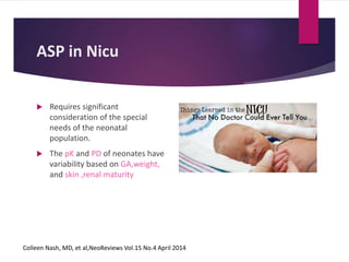 ASP in Nicu
 Requires significant
consideration of the special
needs of the neonatal
population.
 The pK and PD of neonates have
variability based on GA,weight,
and skin ,renal maturity
Colleen Nash, MD, et al,NeoReviews Vol.15 No.4 April 2014
 