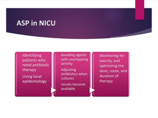 ASP in NICU
Identifying
patients who
need antibiotic
therapy
Using local
epidemiology
Avoiding agents
with overlapping
activity
Adjusting
antibiotics when
cultures
results become
available
Monitoring for
toxicity, and
optimizing the
dose, route, and
duration of
therapy.
 
