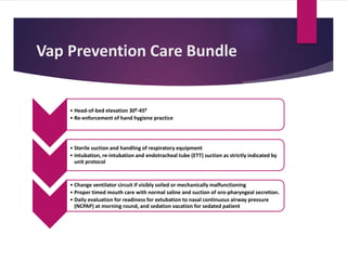 Vap Prevention Care Bundle
• Head-of-bed elevation 300-450
• Re-enforcement of hand hygiene practice
• Sterile suction and handling of respiratory equipment
• Intubation, re-intubation and endotracheal tube (ETT) suction as strictly indicated by
unit protocol
• Change ventilator circuit if visibly soiled or mechanically malfunctioning
• Proper timed mouth care with normal saline and suction of oro-pharyngeal secretion.
• Daily evaluation for readiness for extubation to nasal continuous airway pressure
(NCPAP) at morning round, and sedation vacation for sedated patient
 