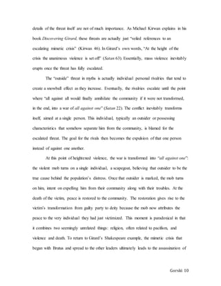 Gorski 10
details of the threat itself are not of much importance. As Michael Kirwan explains in his
book Discovering Girard, these threats are actually just “veiled references to an
escalating mimetic crisis” (Kirwan 46). In Girard’s own words, “At the height of the
crisis the unanimous violence is set off” (Satan 63). Essentially, mass violence inevitably
erupts once the threat has fully escalated.
The “outside” threat in myths is actually individual personal rivalries that tend to
create a snowball effect as they increase. Eventually, the rivalries escalate until the point
where “all against all would finally annihilate the community if it were not transformed,
in the end, into a war of all against one” (Satan 22). The conflict inevitably transforms
itself, aimed at a single person. This individual, typically an outsider or possessing
characteristics that somehow separate him from the community, is blamed for the
escalated threat. The goal for the rivals then becomes the expulsion of that one person
instead of against one another.
At this point of heightened violence, the war is transformed into “all against one”:
the violent mob turns on a single individual, a scapegoat, believing that outsider to be the
true cause behind the population’s distress. Once that outsider is marked, the mob turns
on him, intent on expelling him from their community along with their troubles. At the
death of the victim, peace is restored to the community. The restoration gives rise to the
victim’s transformation from guilty party to deity because the mob now attributes the
peace to the very individual they had just victimized. This moment is paradoxical in that
it combines two seemingly unrelated things: religion, often related to pacifism, and
violence and death. To return to Girard’s Shakespeare example, the mimetic crisis that
began with Brutus and spread to the other leaders ultimately leads to the assassination of
 