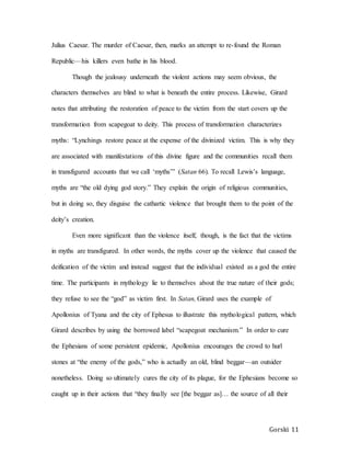 Gorski 11
Julius Caesar. The murder of Caesar, then, marks an attempt to re-found the Roman
Republic—his killers even bathe in his blood.
Though the jealousy underneath the violent actions may seem obvious, the
characters themselves are blind to what is beneath the entire process. Likewise, Girard
notes that attributing the restoration of peace to the victim from the start covers up the
transformation from scapegoat to deity. This process of transformation characterizes
myths: “Lynchings restore peace at the expense of the divinized victim. This is why they
are associated with manifestations of this divine figure and the communities recall them
in transfigured accounts that we call ‘myths’” (Satan 66). To recall Lewis’s language,
myths are “the old dying god story.” They explain the origin of religious communities,
but in doing so, they disguise the cathartic violence that brought them to the point of the
deity’s creation.
Even more significant than the violence itself, though, is the fact that the victims
in myths are transfigured. In other words, the myths cover up the violence that caused the
deification of the victim and instead suggest that the individual existed as a god the entire
time. The participants in mythology lie to themselves about the true nature of their gods;
they refuse to see the “god” as victim first. In Satan, Girard uses the example of
Apollonius of Tyana and the city of Ephesus to illustrate this mythological pattern, which
Girard describes by using the borrowed label “scapegoat mechanism.” In order to cure
the Ephesians of some persistent epidemic, Apollonius encourages the crowd to hurl
stones at “the enemy of the gods,” who is actually an old, blind beggar—an outsider
nonetheless. Doing so ultimately cures the city of its plague, for the Ephesians become so
caught up in their actions that “they finally see [the beggar as]… the source of all their
 