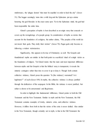 Gorski 12
misfortunes, the ‘plague demon’ that must be expelled in order to heal the city” (Satan
51). The beggar seemingly turns into a wild dog and the Ephesians put up a statue
honoring the god Hercules in the exact same spot. Yet in the Ephesians mind, the god had
been responsible the entire time.
Girard’s perception of myths is best described as an origin story that conceals or
covers up the wrongdoings of a people group. In consideration of myths as stories that
account for the foundation of a religion, the author claims, “The peoples of the world do
not invent their gods. They deify their victims” (Satan 70). Pagan gods only become so
following a violent victimization.
Significantly, this appears to be true of Christianity as well. The Gospels and
foundational myths are similar in that both point to a sacrificial ritual of a single victim as
the foundation of religion. Yet Girard insists that the main and most important difference
between myths and the Gospels is that the biblical story is transparent; it reveals the
mimetic contagion rather than tries to cover it up or deny it. Though both contain
collective violence, Girard poses the question “Is [the violence] warranted? Is it
legitimate?” of each (Satan 109). In myths, the collective violence is always justified
through the deification of the scapegoat. In the Bible, the violence is never justified, but
rather is shown to be unwarranted and illegitimate.
In order to highlight this fundamental difference, Girard points to both the Old
Testament and the New Testament. Similar to myth and the New Testament, the Old
Testament contains examples of rivalry, mimetic crisis, and collective violence.
However, it differs from both in that the victim of the crisis is never deified. Also similar
to the New Testament, though certainly not to myth, is that in the Old Testament the
 