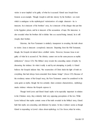Gorski 13
victim is never implied to be guilty of what he is accused. Girard uses Joseph from
Genesis as an example. Though Joseph is sold into slavery by his brothers—an event
which is analogous to the mythological victimization of a single character—he is
innocent; he is innocent of his brothers’ envy, he is innocent of the charges that put him
in the Egyptian prison, and he is innocent of the accusations of rape. His innocence is
also revealed when his brothers fail to idolize him as a sacred being; instead, he is still
Joseph, their brother.
Likewise, the New Testament is similarly transparent in revealing the truth about
its victim: Jesus is innocent—completely innocent. Departing from the Old Testament,
though, the Gospels do indeed show a deified victim. However, because Jesus is not
guilty of what he is accused of, “his divinity cannot rest on the same process as mythic
deifications” (Satan 123). The biblical story reveals the concealing nature of myths by
discussing the violence for what it really is and by not attempting to justify it. Girard
believes the Gospels indicate that, “the resurrection of Christ sheds the light of truth on
everything that had always been concealed from human beings” (Satan 125). Because of
the revelatory nature of the Gospel story, the New Testament cannot be considered in the
same genre as myths; though the two certainly share common characteristics, mythology
masks violence whereas the Gospels exposes it.
Though both Lewis and Girard found myths to be especially important in relation
to the Christian story, they evidently held very opposing perceptions of the two. While
Lewis believed that myths contain some of the truth revealed in the biblical story, Girard
held that myths are concealing and dishonest by nature. In fact, it almost seems as though
Girard is responding to Lewis’s ideas about mythology in I See Satan, when he writes,
 