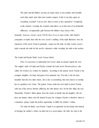 Gorski 14
The myth and the biblical account are much closer to one another and resemble
each other much more than most readers suspect. Is this to say they agree on
everything essential? Can we view them as more or less equivalent? Completely
to the contrary. Locating the common data allows us to take note of an irreducible
difference, an impassable gulf between the biblical story (Satan 108).
Ironically, however, Lewis’s novel Till We Have Faces is more in line with Girard’s
conception of myths than with his own. Lewis’s retelling of the myth illustrates how the
characters of the novel, Orual in particular, cannot see the truth. In other words, Lewis’s
myth conceals the truth for the novel’s characters while revealing the truth to the readers.
The Cupid and Psyche Myth: Lewis Versus Girard
First, it is necessary to understand how Lewis made an ancient legend his own.
The original myth of Cupid and Psyche is found the Latin novel Metamorphoses, also
called The Golden Ass, written by Apuleius. According to the ancient novel, Psyche is the
youngest daughter of a king and queen of an unnamed city. Not only is she far more
beautiful than her two older sisters, she is also so astonishing that men choose to worship
her as a goddess over Venus. The jealous Venus sends her son Cupid to pierce Psyche
with one of his arrows, thereby afflicting her with intense love for the first thing she sees.
Meanwhile, Psyche’s father gleans from the oracle of Apollo that his daughter will not
have any human suitors but will instead be prey for a dragon. Psyche is therefore taken to
a mountain, giving Cupid the perfect opportunity to fulfill his mother’s wishes.
Yet when he finally sees Psyche, Cupid is so captivated by her beauty that instead
of obeying his mother’s orders, he takes her to a secret palace. He visits her only in the
 
