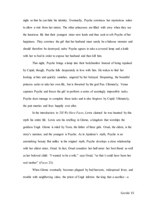 Gorski 15
night so that he can hide his identity. Eventually, Psyche convinces her mysterious suitor
to allow a visit from her sisters. The other princesses are filled with envy when they see
the luxurious life that their youngest sister now leads and thus seek to rob Psyche of her
happiness. They convince the girl that her husband must surely be a hideous monster and
should therefore be destroyed; naïve Psyche agrees to take a covered lamp and a knife
with her to bed in order to expose her husband and then kill him.
That night, Psyche brings a lamp into their bedchamber Instead of being repulsed
by Cupid, though, Psyche falls desperately in love with him. He wakes to find her
looking at him and quickly vanishes, angered by her betrayal. Despairing, the beautiful
princess seeks to take her own life, but is thwarted by the god Pan. Ultimately, Venus
captures Psyche and forces the girl to perform a series of seemingly impossible tasks.
Psyche does manage to complete these tasks and is also forgiven by Cupid. Ultimately,
the pair marries and lives happily ever after.
In the introduction to Till We Have Faces, Lewis claimed he was haunted by this
myth his entire life. Lewis sets his retelling in Glome, a kingdom that worships the
goddess Ungit. Glome is ruled by Trom, the father of three girls. Orual, the eldest, is the
story’s narrator, and the youngest is Psyche. As in Apuleius’s myth, Psyche is an
astonishing beauty But unlike in the original myth, Psyche develops a close relationship
with her eldest sister, Orual. In fact, Orual considers her half-sister her best friend as well
as her beloved child: “I wanted to be a wife,” says Orual, “so that I could have been her
real mother” (Faces 23).
When Glome eventually becomes plagued by bad harvests, widespread fever, and
trouble with neighboring cities, the priest of Ungit informs the king that a sacrifice—a
 