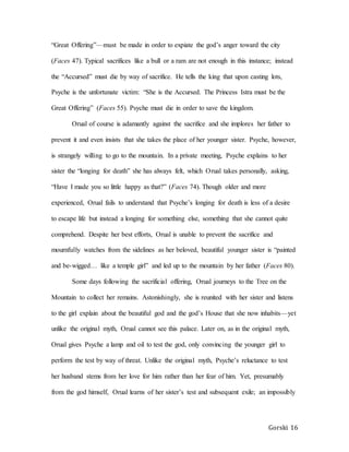 Gorski 16
“Great Offering”—must be made in order to expiate the god’s anger toward the city
(Faces 47). Typical sacrifices like a bull or a ram are not enough in this instance; instead
the “Accursed” must die by way of sacrifice. He tells the king that upon casting lots,
Psyche is the unfortunate victim: “She is the Accursed. The Princess Istra must be the
Great Offering” (Faces 55). Psyche must die in order to save the kingdom.
Orual of course is adamantly against the sacrifice and she implores her father to
prevent it and even insists that she takes the place of her younger sister. Psyche, however,
is strangely willing to go to the mountain. In a private meeting, Psyche explains to her
sister the “longing for death” she has always felt, which Orual takes personally, asking,
“Have I made you so little happy as that?” (Faces 74). Though older and more
experienced, Orual fails to understand that Psyche’s longing for death is less of a desire
to escape life but instead a longing for something else, something that she cannot quite
comprehend. Despite her best efforts, Orual is unable to prevent the sacrifice and
mournfully watches from the sidelines as her beloved, beautiful younger sister is “painted
and be-wigged… like a temple girl” and led up to the mountain by her father (Faces 80).
Some days following the sacrificial offering, Orual journeys to the Tree on the
Mountain to collect her remains. Astonishingly, she is reunited with her sister and listens
to the girl explain about the beautiful god and the god’s House that she now inhabits—yet
unlike the original myth, Orual cannot see this palace. Later on, as in the original myth,
Orual gives Psyche a lamp and oil to test the god, only convincing the younger girl to
perform the test by way of threat. Unlike the original myth, Psyche’s reluctance to test
her husband stems from her love for him rather than her fear of him. Yet, presumably
from the god himself, Orual learns of her sister’s test and subsequent exile; an impossibly
 