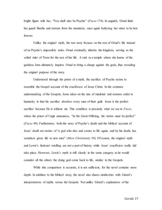 Gorski 17
bright figure tells her, “You shall also be Psyche” (Faces 174). In anguish, Orual finds
her guard Bardia and retreats from the mountain, once again believing her sister to be lost
forever.
Unlike the original myth, the rest story focuses on the rest of Orual’s life instead
of on Psyche’s impossible tasks. Orual eventually inherits the kingdom, serving as the
veiled ruler of Trom for the rest of her life. A visit to a temple where she learns of the
goddess Istra ultimately inspires Orual to bring a charge against the gods, thus revealing
the original purpose of the story.
Understood through the prism of a myth, the sacrifice of Psyche seems to
resemble the Gospel account of the crucifixion of Jesus Christ. In the common
understanding of the Gospels, Jesus takes on the sins of mankind and restores order to
humanity in that his sacrifice absolves every man of their guilt. Jesus is the perfect
sacrifice because He is without sin. This condition is precisely what we see in Faces,
where the priest of Ungit announces, “In the Great Offering, the victim must be perfect”
(Faces 49). Furthermore, both the story of Psyche’s death and the biblical account of
Jesus’ death are stories of “a god who dies and comes to life again, and by his death, has
somehow given life to new men” (Mere Christianity 54). Of course, the original myth
and Lewis’s fictional retelling are not a part of history while Jesus’ crucifixion really did
take place. However, Lewis’s myth is still clearly in the same category as he would
consider all the others: the dying god come back to life, similar to the Gospels.
While this comparison is accurate, it is not sufficient, for the novel contains more
depth. In addition to the biblical story, the novel also shares similarities with Girard’s
interpretations of myths versus the Gospels. Not unlike Girard’s explanation of the
 
