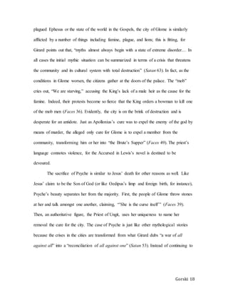 Gorski 18
plagued Ephesus or the state of the world in the Gospels, the city of Glome is similarly
afflicted by a number of things including famine, plague, and lions; this is fitting, for
Girard points out that, “myths almost always begin with a state of extreme disorder… In
all cases the initial mythic situation can be summarized in terms of a crisis that threatens
the community and its cultural system with total destruction” (Satan 63). In fact, as the
conditions in Glome worsen, the citizens gather at the doors of the palace. The “mob”
cries out, “We are starving,” accusing the King’s lack of a male heir as the cause for the
famine. Indeed, their protests become so fierce that the King orders a bowman to kill one
of the mob men (Faces 36). Evidently, the city is on the brink of destruction and is
desperate for an antidote. Just as Apollonius’s cure was to expel the enemy of the god by
means of murder, the alleged only cure for Glome is to expel a member from the
community, transforming him or her into “the Brute’s Supper” (Faces 49). The priest’s
language connotes violence, for the Accursed in Lewis’s novel is destined to be
devoured.
The sacrifice of Psyche is similar to Jesus’ death for other reasons as well. Like
Jesus’ claim to be the Son of God (or like Oedipus’s limp and foreign birth, for instance),
Psyche’s beauty separates her from the majority. First, the people of Glome throw stones
at her and talk amongst one another, claiming, “’She is the curse itself’” (Faces 39).
Then, an authoritative figure, the Priest of Ungit, uses her uniqueness to name her
removal the cure for the city. The case of Psyche is just like other mythological stories
because the crises in the cities are transformed from what Girard dubs “a war of all
against all” into a “reconciliation of all against one” (Satan 53). Instead of continuing to
 