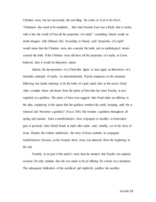 Gorski 20
Christian story, but not necessarily the real thing. He writes in God in the Dock,
“Christians also need to be reminded… that what became Fact was a Myth, that it carries
with it into the world of Fact all the properties of a myth,” something Girard would no
doubt disagree with (Duncan 60). According to Girard, such “properties of a myth”
would mean that the Christian story also conceals the truth, just as mythological stories
conceal the truth. If the Christian story did have all the properties of a myth, as Lewis
believed, then it would be inherently untrue.
Indeed, the incorporation of a Christ-like figure is once again an illustration of a
Girardian principle of myths. As aforementioned, Psyche reappears on the mountain
following her death, claiming to be the bride of a god; much later in the novel, Orual
visits a temple where she learns from the priest of Istra that her sister Psyche, is now
regarded as a goddess. The priest of Istra even suggests that Orual make an offering to
the altar, explaining to the queen that the goddess wanders the earth, weeping, until she is
released and “becomes a goddess” (Faces 246). She remains a goddess throughout all
spring and summer. Such a transformation, from scapegoat or sacrifice to benevolent
god, is precisely what Girard found in myth after myth—and, notably, not in the story of
Jesus. Despite the evident similarities, the story of Jesus contains no scapegoat
transformation because, as the Gospels show, Jesus was innocent from the beginning to
the end.
Notably, in no part of the priest’s story does he mention that Psyche was unjustly
accused. He only explains that she was made to be an offering for a brute on a mountain.
The subsequent deification of the sacrificed girl implicitly justifies the sacrifice.
 