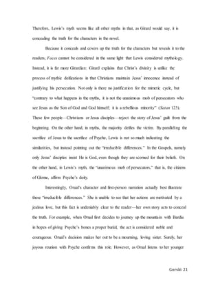Gorski 21
Therefore, Lewis’s myth seems like all other myths in that, as Girard would say, it is
concealing the truth for the characters in the novel.
Because it conceals and covers up the truth for the characters but reveals it to the
readers, Faces cannot be considered in the same light that Lewis considered mythology.
Instead, it is far more Girardian: Girard explains that Christ’s divinity is unlike the
process of mythic deifications in that Christians maintain Jesus’ innocence instead of
justifying his persecution. Not only is there no justification for the mimetic cycle, but
“contrary to what happens in the myths, it is not the unanimous mob of persecutors who
see Jesus as the Son of God and God himself; it is a rebellious minority” (Satan 123).
These few people—Christians or Jesus disciples—reject the story of Jesus’ guilt from the
beginning. On the other hand, in myths, the majority deifies the victim. By paralleling the
sacrifice of Jesus to the sacrifice of Psyche, Lewis is not so much indicating the
similarities, but instead pointing out the “irreducible differences.” In the Gospels, namely
only Jesus’ disciples insist He is God, even though they are scorned for their beliefs. On
the other hand, in Lewis’s myth, the “unanimous mob of persecutors,” that is, the citizens
of Glome, affirm Psyche’s deity.
Interestingly, Orual’s character and first-person narration actually best illustrate
these “irreducible differences.” She is unable to see that her actions are motivated by a
jealous love, but this fact is undeniably clear to the reader—her own story acts to conceal
the truth. For example, when Orual first decides to journey up the mountain with Bardia
in hopes of giving Psyche’s bones a proper burial, the act is considered noble and
courageous. Orual’s decision makes her out to be a mourning, loving sister. Surely, her
joyous reunion with Psyche confirms this role. However, as Orual listens to her younger
 