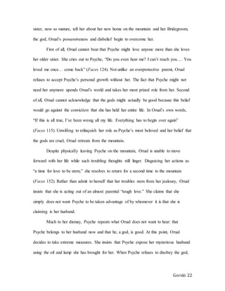 Gorski 22
sister, now so mature, tell her about her new home on the mountain and her Bridegroom,
the god, Orual’s possessiveness and disbelief begin to overcome her.
First of all, Orual cannot bear that Psyche might love anyone more than she loves
her older sister. She cries out to Psyche, “Do you even hear me? I can’t reach you…. You
loved me once… come back” (Faces 124). Not unlike an overprotective parent, Orual
refuses to accept Psyche’s personal growth without her. The fact that Psyche might not
need her anymore upends Orual’s world and takes her most prized role from her. Second
of all, Orual cannot acknowledge that the gods might actually be good because this belief
would go against the conviction that she has held her entire life. In Orual’s own words,
“If this is all true, I’ve been wrong all my life. Everything has to begin over again”
(Faces 115). Unwilling to relinquish her role as Psyche’s most beloved and her belief that
the gods are cruel, Orual retreats from the mountain.
Despite physically leaving Psyche on the mountain, Orual is unable to move
forward with her life while such troubling thoughts still linger. Disguising her actions as
“a time for love to be stern,” she resolves to return for a second time to the mountain
(Faces 152). Rather than admit to herself that her troubles stem from her jealousy, Orual
insists that she is acting out of an almost parental “tough love.” She claims that she
simply does not want Psyche to be taken advantage of by whomever it is that she is
claiming is her husband.
Much to her dismay, Psyche repeats what Orual does not want to hear: that
Psyche belongs to her husband now and that he, a god, is good. At this point, Orual
decides to take extreme measures. She insists that Psyche expose her mysterious husband
using the oil and lamp she has brought for her. When Psyche refuses to disobey the god,
 