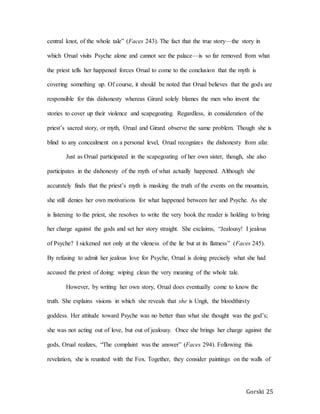 Gorski 25
central knot, of the whole tale” (Faces 243). The fact that the true story—the story in
which Orual visits Psyche alone and cannot see the palace—is so far removed from what
the priest tells her happened forces Orual to come to the conclusion that the myth is
covering something up. Of course, it should be noted that Orual believes that the gods are
responsible for this dishonesty whereas Girard solely blames the men who invent the
stories to cover up their violence and scapegoating. Regardless, in consideration of the
priest’s sacred story, or myth, Orual and Girard observe the same problem. Though she is
blind to any concealment on a personal level, Orual recognizes the dishonesty from afar.
Just as Orual participated in the scapegoating of her own sister, though, she also
participates in the dishonesty of the myth of what actually happened. Although she
accurately finds that the priest’s myth is masking the truth of the events on the mountain,
she still denies her own motivations for what happened between her and Psyche. As she
is listening to the priest, she resolves to write the very book the reader is holding to bring
her charge against the gods and set her story straight. She exclaims, “Jealousy! I jealous
of Psyche? I sickened not only at the vileness of the lie but at its flatness” (Faces 245).
By refusing to admit her jealous love for Psyche, Orual is doing precisely what she had
accused the priest of doing: wiping clean the very meaning of the whole tale.
However, by writing her own story, Orual does eventually come to know the
truth. She explains visions in which she reveals that she is Ungit, the bloodthirsty
goddess. Her attitude toward Psyche was no better than what she thought was the god’s;
she was not acting out of love, but out of jealousy. Once she brings her charge against the
gods, Orual realizes, “The complaint was the answer” (Faces 294). Following this
revelation, she is reunited with the Fox. Together, they consider paintings on the walls of
 