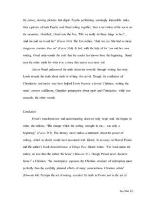 Gorski 26
the palace, viewing pictures that depict Psyche performing seemingly impossible tasks,
then a picture of both Psyche and Orual toiling together, then a recreation of the scene on
the mountain. Horrified, Orual asks the Fox, “Did we really do these things to her?…
And we said we loved her” (Faces 304). The Fox replies, “And we did. She had no more
dangerous enemies than us” (Faces 304). At last, with the help of the Fox and her own
writing, Orual understands the truth that the reader has known from the beginning. Orual
sees the entire myth for what it is: a story that serves as a mere veil.
Just as Orual understood the truth about her own life through writing her story,
Lewis reveals the truth about myth in writing this novel. Though the conflation of
Christianity and myths may have helped Lewis become a devout Christian, writing the
novel conveys a different, Girardian perspective about myth and Christianity: while one
conceals, the other reveals.
Conclusion
Orual’s transformation and understanding does not truly begin until she begins to
write; she reflects, “The change which the writing wrought in me… was only a
beginning” (Faces 253). This literary move makes a statement about the power of
writing, which no doubt would have resonated with Girard. In an essay on Marcel Proust
and the author’s book Remembrance of Things Past, Girard writes, “The book made the
author, no less than the author the book” (Mimesis 57). Though Proust never declared
himself a Christian, “his masterpiece espouses the Christian structure of redemption more
perfectly than the carefully planned efforts of many conscientious Christian artists”
(Mimesis 68). Perhaps the act of writing revealed the truth to Proust just as the act of
 