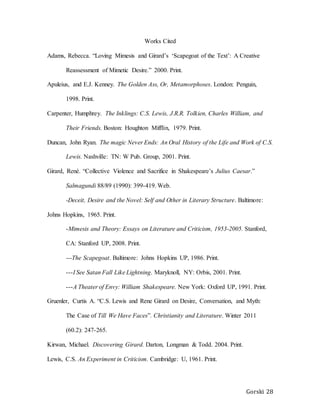 Gorski 28
Works Cited
Adams, Rebecca. “Loving Mimesis and Girard’s ‘Scapegoat of the Text’: A Creative
Reassessment of Mimetic Desire.” 2000. Print.
Apuleius, and E.J. Kenney. The Golden Ass, Or, Metamorphoses. London: Penguin,
1998. Print.
Carpenter, Humphrey. The Inklings: C.S. Lewis, J.R.R. Tolkien, Charles William, and
Their Friends. Boston: Houghton Mifflin, 1979. Print.
Duncan, John Ryan. The magic Never Ends: An Oral History of the Life and Work of C.S.
Lewis. Nashville: TN: W Pub. Group, 2001. Print.
Girard, René. “Collective Violence and Sacrifice in Shakespeare’s Julius Caesar.”
Salmagundi 88/89 (1990): 399-419. Web.
-Deceit, Desire and the Novel: Self and Other in Literary Structure. Baltimore:
Johns Hopkins, 1965. Print.
-Mimesis and Theory: Essays on Literature and Criticism, 1953-2005. Stanford,
CA: Stanford UP, 2008. Print.
---The Scapegoat. Baltimore: Johns Hopkins UP, 1986. Print.
---I See Satan Fall Like Lightning. Maryknoll, NY: Orbis, 2001. Print.
---A Theater of Envy: William Shakespeare. New York: Oxford UP, 1991. Print.
Gruenler, Curtis A. “C.S. Lewis and Rene Girard on Desire, Conversation, and Myth:
The Case of Till We Have Faces”. Christianity and Literature. Winter 2011
(60.2): 247-265.
Kirwan, Michael. Discovering Girard. Darton, Longman & Todd. 2004. Print.
Lewis, C.S. An Experiment in Criticism. Cambridge: U, 1961. Print.
 