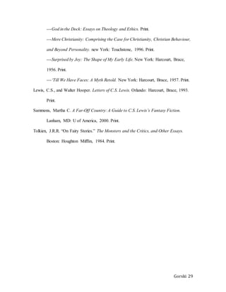 Gorski 29
---God in the Dock: Essays on Theology and Ethics. Print.
---Mere Christianity: Comprising the Case for Christianity, Christian Behaviour,
and Beyond Personality. new York: Touchstone, 1996. Print.
---Surprised by Joy: The Shape of My Early Life. New York: Harcourt, Brace,
1956. Print.
---‘Till We Have Faces: A Myth Retold. New York: Harcourt, Brace, 1957. Print.
Lewis, C.S., and Walter Hooper. Letters of C.S. Lewis. Orlando: Harcourt, Brace, 1993.
Print.
Sammons, Martha C. A Far-Off Country: A Guide to C.S. Lewis’s Fantasy Fiction.
Lanham, MD: U of America, 2000. Print.
Tolkien, J.R.R. “On Fairy Stories.” The Monsters and the Critics, and Other Essays.
Boston: Houghton Mifflin, 1984. Print.
 