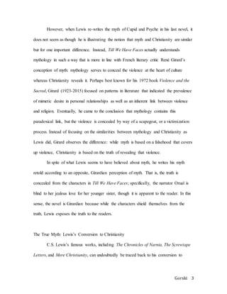 Gorski 3
However, when Lewis re-writes the myth of Cupid and Psyche in his last novel, it
does not seem as though he is illustrating the notion that myth and Christianity are similar
but for one important difference. Instead, Till We Have Faces actually understands
mythology in such a way that is more in line with French literary critic René Girard’s
conception of myth: mythology serves to conceal the violence at the heart of culture
whereas Christianity reveals it. Perhaps best known for his 1972 book Violence and the
Sacred, Girard (1923-2015) focused on patterns in literature that indicated the prevalence
of mimetic desire in personal relationships as well as an inherent link between violence
and religion. Eventually, he came to the conclusion that mythology contains this
paradoxical link, but the violence is concealed by way of a scapegoat, or a victimization
process. Instead of focusing on the similarities between mythology and Christianity as
Lewis did, Girard observes the difference: while myth is based on a falsehood that covers
up violence, Christianity is based on the truth of revealing that violence.
In spite of what Lewis seems to have believed about myth, he writes his myth
retold according to an opposite, Girardian perception of myth. That is, the truth is
concealed from the characters in Till We Have Faces; specifically, the narrator Orual is
blind to her jealous love for her younger sister, though it is apparent to the reader. In this
sense, the novel is Girardian because while the characters shield themselves from the
truth, Lewis exposes the truth to the readers.
The True Myth: Lewis’s Conversion to Christianity
C.S. Lewis’s famous works, including The Chronicles of Narnia, The Screwtape
Letters, and Mere Christianity, can undoubtedly be traced back to his conversion to
 