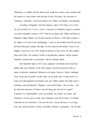 Gorski 4
Christianity; it is unlikely that the atheist Lewis would have written a series modeled after
the Gospels or a satire written from the point of view of a demon. His conversion to
Christianity, meanwhile, can be traced back to J.K. Tolkien, the Inklings, and mythology.
According to biographer John Ryan Duncan, author of The Magic Never Ends:
The Life and Work of C.S. Lewis, “Lewis’s conversion to Christianity began to crystallize
on a dreary September evening in 1931” when he was dining with Tolkien and Dyson at
Magdalen College (Duncan 56). He had converted to Theism in 1929 while teaching at
the college; as he writes in his autobiography, “I gave in, and admitted that God was God,
and knelt and prayed: perhaps, that night, the most dejected and reluctant convert in all
England” (Surprised by Joy 228). Though he believed in God, Lewis was still confused
about Jesus Christ. His confusion led him to ask important questions, and his curiosity
frequently revealed itself in conversations with his Christian friends.
That September night in 1931, Lewis explained to his friends that he had been
putting myth and Christianity in the same category: because he perceived myths as
untrue, he therefore considered Christianity to be untrue. However, Tolkien challenged
Lewis on this idea; he pointed out that myths are not totally false, for they point to an
actual event that happened two thousand years ago. Tolkien insisted that myths point to
something actual and historical. Allegedly, Lewis asked Tolkien, “Do you mean… that
the death and resurrection of Christ is the old ‘dying god’ story all over again?”
(Carpenter 47). Understandably, Lewis was troubled: for if myths were untrue, and
Christianity was the same as a myth, then Christianity must also be untrue. Yet Tolkien
responded yes, the resurrection is the same old story, “except that here is a real dying
God, with a precise location in history and definite historical consequences. The old myth
 