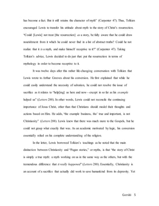 Gorski 5
has become a fact. But it still retains the character of myth” (Carpenter 47). Thus, Tolkien
encouraged Lewis to transfer his attitude about myth to the story of Christ’s resurrection.
“Could [Lewis] not treat [the resurrection] as a story, be fully aware that he could draw
nourishment from it which he could never find in a list of abstract truths? Could he not
realize that it is a myth, and make himself receptive to it?” (Carpenter 47). Taking
Tolkien’s advice, Lewis decided to do just that: put the resurrection in terms of
mythology in order to become receptive to it.
It was twelve days after this rather life-changing conversation with Tolkien that
Lewis wrote to Arthur Greeves about his conversion. He first explained that while he
could easily understand the necessity of salvation, he could not resolve the issue of
sacrifice as it relates to “help[ing] us here and now—except in so far as his example
helped us” (Letters 288). In other words, Lewis could not reconcile the continuing
importance of Jesus Christ, other than that Christians should model their thoughts and
actions based on Him. He adds, “the example business, tho’ true and important, is not
Christianity” (Letters 288). Lewis knew that there was much more to the Gospels, but he
could not grasp what exactly that was. As an academic motivated by logic, his conversion
essentially relied on his complete understanding of the religion.
In the letter, Lewis borrowed Tolkien’s teachings as he noted that the main
distinction between Christianity and “Pagan stories,” or myths, is that “the story of Christ
is simply a true myth: a myth working on us in the same way as the others, but with the
tremendous difference that it really happened” (Letters 288). Essentially, Christianity is
an account of a sacrifice that actually did work to save humankind from its depravity. Yet
 