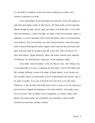 Gorski 6
it is still similar to mythology in that both concern a dying god as sacrifice and a
victorious resurrection as a result.
Lewis acknowledges the fact that putting the resurrection in the same category as
myth had a great impact on him; he tells Greeves, “the Pagan stories are God expressing
Himself through the minds of poets, using such images as He found there” (Letters 289).
Myth and Christianity, as told by the Bible, are similar in that God uses human authors as
instruments to reveal a meaningful truth in terms that human readers can best understand.
Lewis believed, “God sent the human race what I call good dreams: I mean those queer
stories scattered all through the heathen religions about a god who dies and comes to life
again, and by his death, has somehow given life to new men” (Mere Christianity 54).
Such “good dreams,” though historically untrue, still contain structural forms important
to Christianity: the aforementioned “dying god” and the triumphant ending.
Lewis further notes the similarity of the two when he writes, “this Christian story
is to be approached, in a sense, as I approach the other myths” (Letters 289). Rather than
fully rejecting mythology because of its origins in Pagan religions, Lewis accepts, and
then essentially ignores, its shortcomings in favor of understanding the “moving” truth of
the notion of sacrifice. In an essay in the book God in the Dock, Lewis talks about
Christianity as “The old myth of the Dying God, without ceasing to be myth, comes down
from the heaven of legend and imagination to the earth of history,” that actually occurs
(God in the Dock). Thus the biblical story is recognizable, as it repeats similar motifs
gleaned from ancient myths, but is profoundly more meaningful in that it actually
occurred at an actual time and place in history.
 